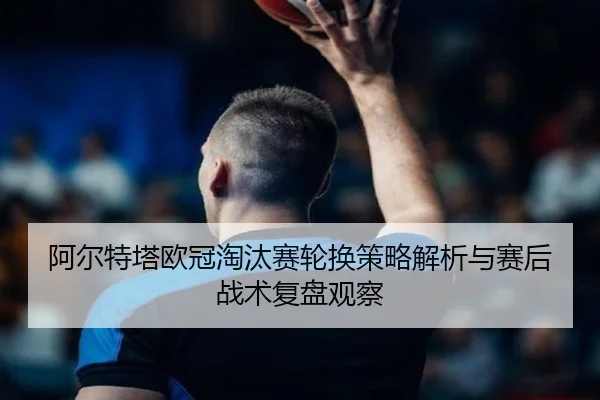 阿尔特塔欧冠淘汰赛轮换策略解析与赛后战术复盘观察