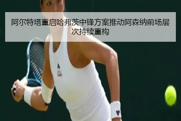 阿尔特塔重启哈弗茨中锋方案推动阿森纳前场层次持续重构