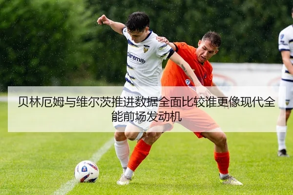 贝林厄姆与维尔茨推进数据全面比较谁更像现代全能前场发动机