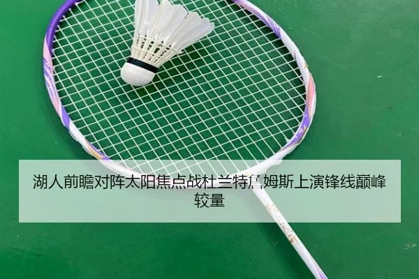 湖人前瞻对阵太阳焦点战杜兰特詹姆斯上演锋线巅峰较量