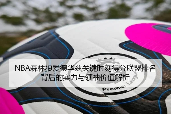 NBA森林狼爱德华兹关键时刻得分联盟排名背后的实力与领袖价值解析