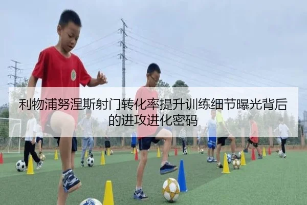 利物浦努涅斯射门转化率提升训练细节曝光背后的进攻进化密码