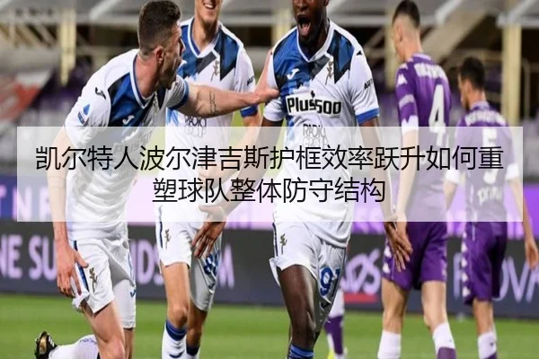 凯尔特人波尔津吉斯护框效率跃升如何重塑球队整体防守结构