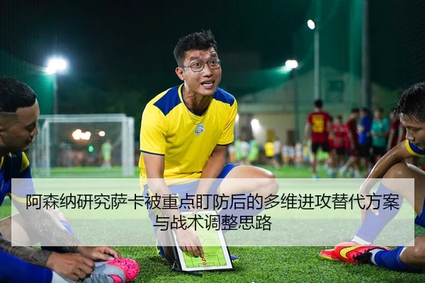 阿森纳研究萨卡被重点盯防后的多维进攻替代方案与战术调整思路