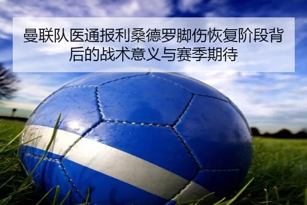 曼联队医通报利桑德罗脚伤恢复阶段背后的战术意义与赛季期待