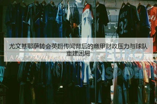 尤文基耶萨转会英超传闻背后的意甲财政压力与球队重建困局
