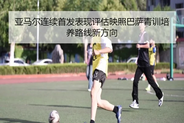 亚马尔连续首发表现评估映照巴萨青训培养路线新方向