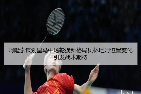 阿隆索谋划皇马中场轮换新格局贝林厄姆位置变化引发战术期待